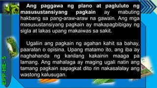 z
Ang paggawa ng plano at pagluluto ng
masusustansiyang pagkain ay mabuting
hakbang sa pang-araw-araw na gawain. Ang mga
masusustansiyang pagkain ay makapagbibigay ng
sigla at lakas upang makaiwas sa sakit.
Ugaliin ang pagkain ng agahan kahit sa bahay,
paaralan o opisina. Upang matamo ito, ang iba ay
naghahanda ng kanilang kakainin maaga pa
lamang. Ang mahalaga ay maging ugali natin ang
tamang pagkain sapagkat dito rin nakasalalay ang
wastong kalusugan.
 
