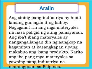 Aralin
Ang sining pang-industriya ay hindi
lamang gumagamit ng kahoy.
Nagagamit rin ang mga materyales
na nasa paligid ng ating pamayanan.
Ang iba’t ibang materyales ay
nangangailangan din ng aangkop na
kagamitan at kasangkapan upang
makabuo ang isang produkto. Narito
ang iba pang mga materyales sa
gawaing pang-industriya na
matatagpuan sa Pilipinas.
 
