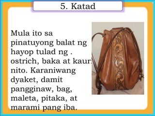 5. Katad
Mula ito sa
pinatuyong balat ng
hayop tulad ng .
ostrich, baka at kauri
nito. Karaniwang
dyaket, damit
pangginaw, bag,
maleta, pitaka, at
marami pang iba.
 