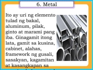 6. Metal
Ito ay uri ng elemento
tulad ng bakal,
aluminum, pilak,
ginto at marami pang
iba. Ginagamit itong
lata, gamit sa kusina,
cabinet, alahas,
framework ng gusali,
sasakyan, kagamitan
at kasangkapan sa
 
