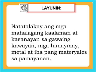 LAYUNIN:
Natatalakay ang mga
mahalagang kaalaman at
kasanayan sa gawaing
kawayan, mga himaymay,
metal at iba pang materyales
sa pamayanan.
 