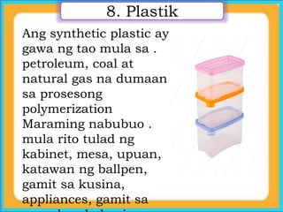 Ang synthetic plastic ay
gawa ng tao mula sa .
petroleum, coal at
natural gas na dumaan
sa prosesong
polymerization
Maraming nabubuo .
mula rito tulad ng
kabinet, mesa, upuan,
katawan ng ballpen,
gamit sa kusina,
appliances, gamit sa
8. Plastik
 