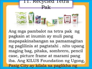 11. Recycled Tetra
Pak
Ang mga pambalot na tetra pak ng
pagkain at inumin ay muli pang
mapapakinabangan sa pamamagitan
ng paglilinis at pagtatahi . nito upang
maging bag, pitaka, sombrero, pencil
case, picture frame at marami pang
iba. Ang KILUS Foundation ng Ugong,
Pasig City ay kilala sa paglikha ng
 