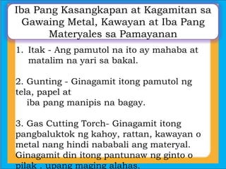 Iba Pang Kasangkapan at Kagamitan sa
Gawaing Metal, Kawayan at Iba Pang
Materyales sa Pamayanan
1. Itak - Ang pamutol na ito ay mahaba at
matalim na yari sa bakal.
2. Gunting - Ginagamit itong pamutol ng
tela, papel at
iba pang manipis na bagay.
3. Gas Cutting Torch- Ginagamit itong
pangbaluktok ng kahoy, rattan, kawayan o
metal nang hindi nababali ang materyal.
Ginagamit din itong pantunaw ng ginto o
pilak . upang maging alahas.
 