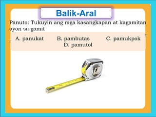 Balik-Aral
Panuto: Tukuyin ang mga kasangkapan at kagamitan
ayon sa gamit
nito… Isulat sa patlang ang letra ng tamang
sagot.
A. panukat B. pambutas C. pamukpok
D. pamutol
 