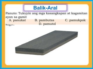 Balik-Aral
Panuto: Tukuyin ang mga kasangkapan at kagamitan
ayon sa gamit
nito… Isulat sa patlang ang letra ng tamang
sagot.
A. panukat B. pambutas C. pamukpok
D. pamutol
 