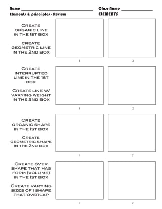 Name __________________________________   Class Name _______________
Elements & principles - Review				        ELEMENTS

     Create
  organic line
 in the 1st box

    create
geometric line
in the 2nd box

                                1				                     2

    Create
 interrupted
 line in the 1st
       box

Create line w/
varying weight
in the 2nd box

                                1				                     2


      Create
 organic shape
  in the 1st box

     Create
geometric shape
 in the 2nd box

                                1				                    2

 Create over
shape that has
form (volume)
 in the 1st box

Create varying
sizes of 1 shape
 that overlap

                                1				                    2
 
