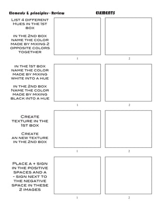 Elements & principles - Review				   ELEMENTS
 List 4 different
  Hues in the 1st
        box

 in the 2nd box
name the color
made by mixing 2
opposite colors
    together
                              1				             2

 in the 1st box
name the color
made by mixing
white into a hue

 in the 2nd box
Name the color
 made by mixing
black into a hue
                              1				             2


    Create
 texture in the
    1st box

      Create
 an new texture
  in the 2nd box

                              1				             2



 Place a + sign
 in the positive
  spaces and a
  - sign next to
  the negative
 space in these
     2 images

                              1				             2
 