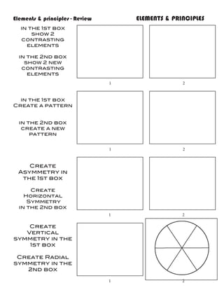 Elements & principles - Review				   ELEMENTS & PRINCIPLES
  in the 1st box
      show 2
  contrasting
    elements

 in the 2nd box
   show 2 new
  contrasting
    elements
                              1				                2


  in the 1st box
Create a pattern


 in the 2nd box
  create a new
     pattern


                              1				                2


    Create
 Asymmetry in
  the 1st box

     Create
   Horizontal
    Symmetry
 in the 2nd box
                              1				                2

    Create
   Vertical
symmetry in the
    1st box

 Create Radial
symmetry in the
   2nd box

                              1				                2
 