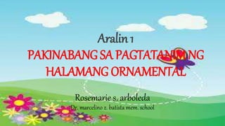 Aralin 1
PAKINABANG SA PAGTATANIM NG
HALAMANG ORNAMENTAL
Rosemarie s. arboleda
Dr. marcelino z. batista mem. school
 