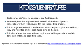 ◾ Basic concepts/general concepts are first learned.
◾ More complex and sophisticated version of the basic/general
concepts are then rediscovered in the succeeding grades.
◾ This strengthens retention and enhances mastery of topics and skills as
they are revisited and consolidated time and again.
◾ This also allows learners to learn topics and skills approriate to their
developmental and cognitive skills.
K
T
O
1
2
S
A
L
IE
N
T
F
E
A
T
U
R
E
S
Department of Education.(2017,November 16).K to 12.Retrieved from http://www.deped.gov
.ph/k-to-12/bec-cgs/als-program
 