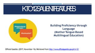 K
T
O
1
2
S
A
L
IE
N
T
F
E
A
T
U
R
E
S
Official Gazette.(2017,November 16).Retrieved from http://www.officialgazette.gov
.ph/k-12/
Building Proficiency through
Language
(MotherTongue-Based
Multilingual Education)
 