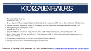 ◾ Ensuring College Readiness
Working with CHED to:
◾ Ensure alignment of Core andApplied Subjects to the College Readiness Standards (CRS) and new General Education (GE) Curriculum.
◾ Develop appropriate Specialization Subjects for theAcademic,Sports,Arts and Design,andTechnicalVocational LivelihoodTracks.
◾ StrengtheningTVET Integration in SHS
Working with CHED to:
◾ IntegrateTVET skills,competencies and qualifications inTLE in JHS andTechnicalVocational Livelihood (TVL) track in SHS
◾ Ensure that any Grade 10 finisher and all Grade 12TVL graduates are eligible forTESDA competency/qualifications assessments (i.e.
COC,NC I or NC II)
◾ Prepare learning resources that are consitent with promulgatedTraining Regulations.
◾ Develop appropriate INSET and certification programs forTLE teachers.
K
T
O
1
2
S
A
L
IE
N
T
F
E
A
T
U
R
E
S
Department of Education.(2017,November 16).K to 12.Retrieved from http://www.deped.gov
.ph/k-to-12/bec-cgs/als-program
 