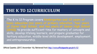 THE K TO 12CURRICULUM
◾The K to 12 Program covers Kindergarten and 12 years of
basic education (six years of primary education, four years
of Junior High School, and two years of Senior High School
[SHS]) to provide sufficient time for mastery of concepts and
skills, develop lifelong learners, and prepare graduates for
tertiary education, middle-level skills development, employment,
and entrepreneurship.
Official Gazette.(2017,November 16).Retrieved from http://www.officialgazette.gov
.ph/k-12/
 