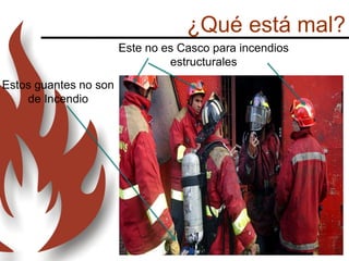 ¿Qué está mal?
Este no es Casco para incendios
estructurales
Estos guantes no son
de Incendio
 