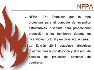 NFPA
 NFPA 1971 Establece que la ropa
protectora para el combate de incendios
estructurales, diseñada para proporcionar
protección a los bomberos durante un
incendio estructural y en otras actuaciones.
 La Edición 2013 establece directrices
mínimas para la construcción y el diseño de
equipos de protección personal de
bomberos.
 