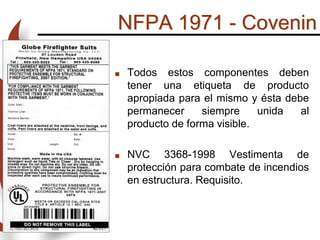 NFPA 1971 - Covenin
 Todos estos componentes deben
tener una etiqueta de producto
apropiada para el mismo y ésta debe
permanecer siempre unida al
producto de forma visible.
 NVC 3368-1998 Vestimenta de
protección para combate de incendios
en estructura. Requisito.
 