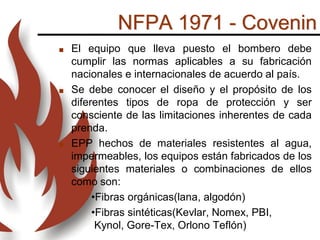 NFPA 1971 - Covenin
 El equipo que lleva puesto el bombero debe
cumplir las normas aplicables a su fabricación
nacionales e internacionales de acuerdo al país.
 Se debe conocer el diseño y el propósito de los
diferentes tipos de ropa de protección y ser
consciente de las limitaciones inherentes de cada
prenda.
 EPP hechos de materiales resistentes al agua,
impermeables, los equipos están fabricados de los
siguientes materiales o combinaciones de ellos
como son:
•Fibras orgánicas(lana, algodón)
•Fibras sintéticas(Kevlar, Nomex, PBI,
Kynol, Gore-Tex, Orlono Teflón)
 