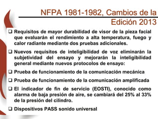 NFPA 1981-1982, Cambios de la
Edición 2013
 Requisitos de mayor durabilidad de visor de la pieza facial
que evaluarán el rendimiento a alta temperatura, fuego y
calor radiante mediante dos pruebas adicionales.
 Nuevos requisitos de inteligibilidad de voz eliminarán la
subjetividad del ensayo y mejorarán la inteligibilidad
general mediante nuevos protocolos de ensayo:
 Prueba de funcionamiento de la comunicación mecánica
 Prueba de funcionamiento de la comunicación amplificada
 El indicador de fin de servicio (EOSTI), conocido como
alarma de baja presión de aire, se cambiará del 25% al 33%
de la presión del cilindro.
 Dispositivos PASS sonido universal
 