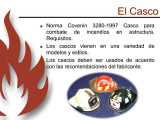 El Casco
 Norma Covenin 3280-1997 Casco para
combate de incendios en estructura.
Requisitos.
 Los cascos vienen en una variedad de
modelos y estilos.
 Los cascos deben ser usados ​​de acuerdo
con las recomendaciones del fabricante.
 