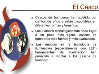 El Casco
 Cascos de bomberos han existido por
cientos de años y están disponibles en
diferentes formas y tamaños.
 Los avances tecnológicos han dado lugar
a un peso más ligero, cascos de
bomberos más fuertes y más avanzados.
 Las mejoras en la tecnología de
iluminación (especialmente con LED)
herramientas de iluminación han
permitido a montar a los cascos de
bombero.
 
