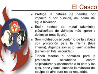 El Casco
 Protege la cabeza de heridas por
impacto o por punción, así como del
agua hirviendo.
 Están hechos de: metal (aluminio),
plástico/fibra de vidrio(es más ligero) o
de kevlar (más ligero).
 Son moldeados al contorno de la cabeza
con protección para la misma (tripa
interna). Algunos son auto luminiscentes
(se ven en total oscuridad).
 Tienen viseras o pantallas para la
protección secundaria contra
salpicaduras y escombros a la cara y los
ojos, nariz y boca, cuando la máscara del
equipo de aire puro no es requerida.
 
