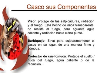 Casco sus Componentes
Visor: protege de las salpicaduras, radiación
y el fuego. Esta hecho de mica transparente,
no resiste al fuego, pero aguanta agua
caliente y radiación hasta cierto punto.
Barbiquejo: Sirve para sujetar/mantener el
casco en su lugar, de una manera firme y
cómoda.
Protector de cuello/nuca: Protege el cuello /
nuca del fuego, agua caliente o de la
radiación.
 
