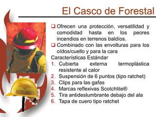 El Casco de Forestal
 Ofrecen una protección, versatilidad y
comodidad hasta en los peores
incendios en terrenos baldíos.
 Combinado con las envolturas para los
oídos/cuello y para la cara
Características Estándar
1. Cubierta externa termoplástica
resistente al calor
2. Suspensión de 6 puntos (tipo ratchet)
3. Clips para las gafas
4. Marcas reflexivas Scotchlite®
5. Tira antideslumbrante debajo del ala
6. Tapa de cuero tipo ratchet
 