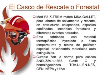 El Casco de Rescate o Forestal
 Mod F2 X-TREM marca MSA-GALLET,
para labores de salvamento y rescate,
en estructuras colapsadas, espacios
confinados, incendios forestales y
diferentes eventos naturales.
 Esta fabricado con material
termoplástico inyectado a altas
temperaturas y resina de poliéster
especial, adicionando materiales auto
extinguibles.
 Cumple con la norma para cascos
ANSI-Z89.1-1986 Clase C y
homologaciones TÜV-UL-EN-NFS,
CEN, NFPA y UIAA
 