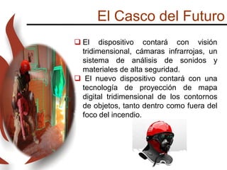 El Casco del Futuro
 El dispositivo contará con visión
tridimensional, cámaras infrarrojas, un
sistema de análisis de sonidos y
materiales de alta seguridad.
 El nuevo dispositivo contará con una
tecnología de proyección de mapa
digital tridimensional de los contornos
de objetos, tanto dentro como fuera del
foco del incendio.
 