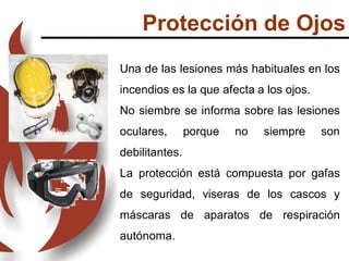 Protección de Ojos
Una de las lesiones más habituales en los
incendios es la que afecta a los ojos.
No siembre se informa sobre las lesiones
oculares, porque no siempre son
debilitantes.
La protección está compuesta por gafas
de seguridad, viseras de los cascos y
máscaras de aparatos de respiración
autónoma.
 