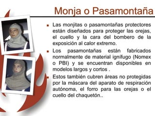  Las monjitas o pasamontañas protectores
están diseñados para proteger las orejas,
el cuello y la cara del bombero de la
exposición al calor extremo.
 Los pasamontañas están fabricados
normalmente de material ignífugo (Nomex
o PBI) y se encuentran disponibles en
modelos largos y cortos .
 Estos también cubren áreas no protegidas
por la máscara del aparato de respiración
autónoma, el forro para las orejas o el
cuello del chaquetón..
Monja o Pasamontaña
 