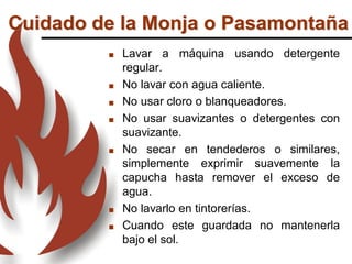 Cuidado de la Monja o Pasamontaña
 Lavar a máquina usando detergente
regular.
 No lavar con agua caliente.
 No usar cloro o blanqueadores.
 No usar suavizantes o detergentes con
suavizante.
 No secar en tendederos o similares,
simplemente exprimir suavemente la
capucha hasta remover el exceso de
agua.
 No lavarlo en tintorerías.
 Cuando este guardada no mantenerla
bajo el sol.
 