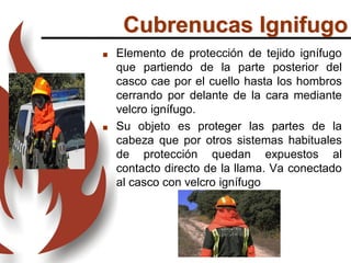  Elemento de protección de tejido ignífugo
que partiendo de la parte posterior del
casco cae por el cuello hasta los hombros
cerrando por delante de la cara mediante
velcro ignífugo.
 Su objeto es proteger las partes de la
cabeza que por otros sistemas habituales
de protección quedan expuestos al
contacto directo de la llama. Va conectado
al casco con velcro ignífugo
Cubrenucas Ignifugo
 