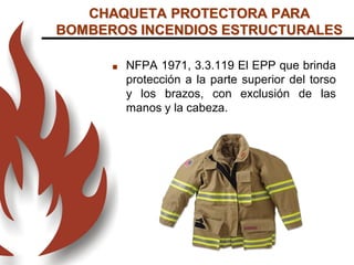 CHAQUETA PROTECTORA PARA
BOMBEROS INCENDIOS ESTRUCTURALES
 NFPA 1971, 3.3.119 El EPP que brinda
protección a la parte superior del torso
y los brazos, con exclusión de las
manos y la cabeza.
 