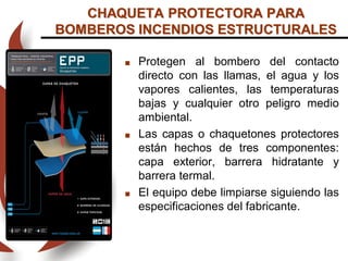  Protegen al bombero del contacto
directo con las llamas, el agua y los
vapores calientes, las temperaturas
bajas y cualquier otro peligro medio
ambiental.
 Las capas o chaquetones protectores
están hechos de tres componentes:
capa exterior, barrera hidratante y
barrera termal.
 El equipo debe limpiarse siguiendo las
especificaciones del fabricante.
CHAQUETA PROTECTORA PARA
BOMBEROS INCENDIOS ESTRUCTURALES
 
