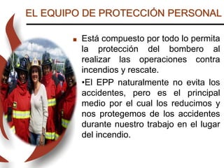 EL EQUIPO DE PROTECCIÓN PERSONAL
 Está compuesto por todo lo permita
la protección del bombero al
realizar las operaciones contra
incendios y rescate.
 •El EPP naturalmente no evita los
accidentes, pero es el principal
medio por el cual los reducimos y
nos protegemos de los accidentes
durante nuestro trabajo en el lugar
del incendio.
 