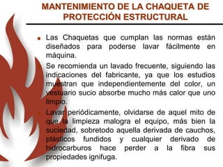  Las Chaquetas que cumplan las normas están
diseñados para poderse lavar fácilmente en
máquina.
 Se recomienda un lavado frecuente, siguiendo las
indicaciones del fabricante, ya que los estudios
muestran que independientemente del color, un
vestuario sucio absorbe mucho más calor que uno
limpio.
 Lavar periódicamente, olvidarse de aquel mito de
que la limpieza malogra el equipo, más bien la
suciedad, sobretodo aquella derivada de cauchos,
plásticos fundidos y cualquier derivado de
hidrocarburos hace perder a la fibra sus
propiedades ignifuga.
MANTENIMIENTO DE LA CHAQUETA DE
PROTECCIÓN ESTRUCTURAL
 