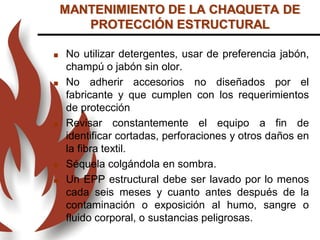  No utilizar detergentes, usar de preferencia jabón,
champú o jabón sin olor.
 No adherir accesorios no diseñados por el
fabricante y que cumplen con los requerimientos
de protección
 Revisar constantemente el equipo a fin de
identificar cortadas, perforaciones y otros daños en
la fibra textil.
 Séquela colgándola en sombra.
 Un EPP estructural debe ser lavado por lo menos
cada seis meses y cuanto antes después de la
contaminación o exposición al humo, sangre o
fluido corporal, o sustancias peligrosas.
MANTENIMIENTO DE LA CHAQUETA DE
PROTECCIÓN ESTRUCTURAL
 