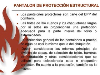  Los pantalones protectores son parte del EPP del
bombero.
 Las botas de 3/4 cuartos y los chaquetones largos
por sí solos no proporcionan una protección
adecuada para la parte inferior del torso o
extremidades.
 La fabricación general de los pantalones a prueba
de agua es casi la misma que la del chaquetón.
 Deben considerarse los mismos principios de
división de capas, de selección de tejido, barreras
de hidratación y otras consideraciones que se
utilizan para seleccionarla capa o chaquetón
protector. En cuanto a la protección, también es la
misma.
PANTALON DE PROTECCIÓN ESTRUCTURAL
 