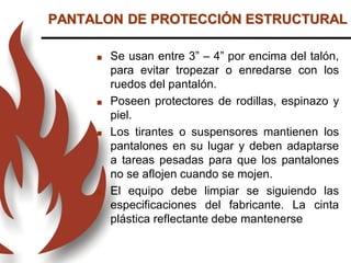 PANTALON DE PROTECCIÓN ESTRUCTURAL
 Se usan entre 3” – 4” por encima del talón,
para evitar tropezar o enredarse con los
ruedos del pantalón.
 Poseen protectores de rodillas, espinazo y
piel.
 Los tirantes o suspensores mantienen los
pantalones en su lugar y deben adaptarse
a tareas pesadas para que los pantalones
no se aflojen cuando se mojen.
 El equipo debe limpiar se siguiendo las
especificaciones del fabricante. La cinta
plástica reflectante debe mantenerse
 