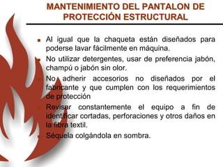  Al igual que la chaqueta están diseñados para
poderse lavar fácilmente en máquina.
 No utilizar detergentes, usar de preferencia jabón,
champú o jabón sin olor.
 No adherir accesorios no diseñados por el
fabricante y que cumplen con los requerimientos
de protección
 Revisar constantemente el equipo a fin de
identificar cortadas, perforaciones y otros daños en
la fibra textil.
 Séquela colgándola en sombra.
MANTENIMIENTO DEL PANTALON DE
PROTECCIÓN ESTRUCTURAL
 