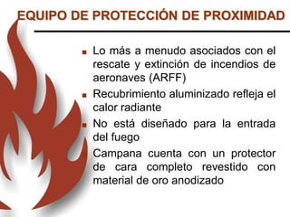 Lo más a menudo asociados con el
rescate y extinción de incendios de
aeronaves (ARFF)
 Recubrimiento aluminizado refleja el
calor radiante
 No está diseñado para la entrada
del fuego
 Campana cuenta con un protector
de cara completo revestido con
material de oro anodizado
EQUIPO DE PROTECCIÓN DE PROXIMIDAD
 