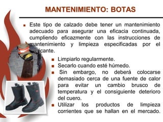 MANTENIMIENTO: BOTAS
 Este tipo de calzado debe tener un mantenimiento
adecuado para asegurar una eficacia continuada,
cumpliendo eficazmente con las instrucciones de
mantenimiento y limpieza especificadas por el
fabricante.
 Limpiarlo regularmente.
 Secarlo cuando esté húmedo.
 Sin embargo, no deberá colocarse
demasiado cerca de una fuente de calor
para evitar un cambio brusco de
temperatura y el consiguiente deterioro
del cuero.
 Utilizar los productos de limpieza
corrientes que se hallan en el mercado.
 