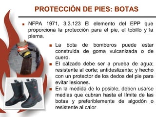 PROTECCIÓN DE PIES: BOTAS
 NFPA 1971, 3.3.123 El elemento del EPP que
proporciona la protección para el pie, el tobillo y la
pierna.
 La bota de bomberos puede estar
construida de goma vulcanizada o de
cuero.
 El calzado debe ser a prueba de agua;
resistente al corte; antideslizante; y hecho
con un protector de los dedos del pie para
evitar lesiones.
 En la medida de lo posible, deben usarse
medias que cubran hasta el límite de las
botas y preferiblemente de algodón o
resistente al calor
 
