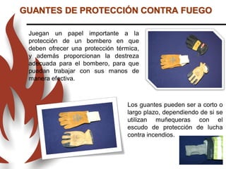 Juegan un papel importante a la
protección de un bombero en que
deben ofrecer una protección térmica,
y además proporcionan la destreza
adecuada para el bombero, para que
puedan trabajar con sus manos de
manera efectiva.
Los guantes pueden ser a corto o
largo plazo, dependiendo de si se
utilizan muñequeras con el
escudo de protección de lucha
contra incendios.
GUANTES DE PROTECCIÓN CONTRA FUEGO
 