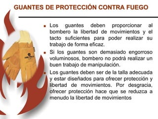  Los guantes deben proporcionar al
bombero la libertad de movimientos y el
tacto suficientes para poder realizar su
trabajo de forma eficaz.
 Si los guantes son demasiado engorroso
voluminosos, bombero no podrá realizar un
buen trabajo de manipulación.
 Los guantes deben ser de la talla adecuada
y estar diseñados para ofrecer protección y
libertad de movimientos. Por desgracia,
ofrecer protección hace que se reduzca a
menudo la libertad de movimientos
GUANTES DE PROTECCIÓN CONTRA FUEGO
 