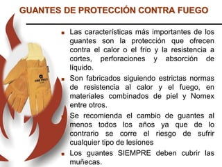  Las características más importantes de los
guantes son la protección que ofrecen
contra el calor o el frío y la resistencia a
cortes, perforaciones y absorción de
líquido.
 Son fabricados siguiendo estrictas normas
de resistencia al calor y el fuego, en
materiales combinados de piel y Nomex
entre otros.
 Se recomienda el cambio de guantes al
menos todos los años ya que de lo
contrario se corre el riesgo de sufrir
cualquier tipo de lesiones
 Los guantes SIEMPRE deben cubrir las
muñecas.
GUANTES DE PROTECCIÓN CONTRA FUEGO
 