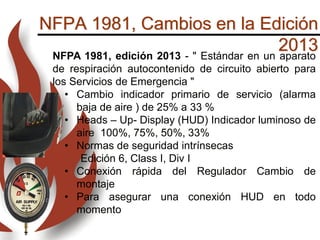 NFPA 1981, Cambios en la Edición
2013NFPA 1981, edición 2013 - " Estándar en un aparato
de respiración autocontenido de circuito abierto para
los Servicios de Emergencia "
• Cambio indicador primario de servicio (alarma
baja de aire ) de 25% a 33 %
• Heads – Up- Display (HUD) Indicador luminoso de
aire 100%, 75%, 50%, 33%
• Normas de seguridad intrínsecas
Edición 6, Class I, Div I
• Conexión rápida del Regulador Cambio de
montaje
• Para asegurar una conexión HUD en todo
momento
 