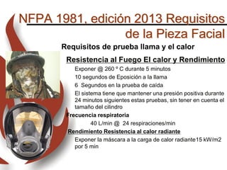 NFPA 1981, edición 2013 Requisitos
de la Pieza Facial
Requisitos de prueba llama y el calor
Resistencia al Fuego El calor y Rendimiento
Exponer @ 260 º C durante 5 minutos
10 segundos de Eposición a la llama
6 Segundos en la prueba de caída
El sistema tiene que mantener una presión positiva durante
24 minutos siguientes estas pruebas, sin tener en cuenta el
tamaño del cilindro
Frecuencia respiratoria
40 L/min @ 24 respiraciones/min
Rendimiento Resistencia al calor radiante
Exponer la máscara a la carga de calor radiante15 kW/m2
por 5 min
 